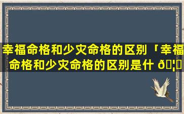 幸福命格和少灾命格的区别「幸福命格和少灾命格的区别是什 🦟 么 💮 」